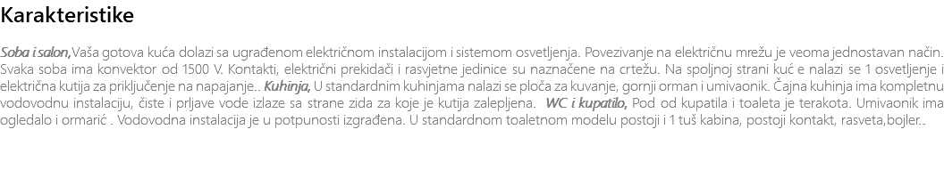Karakteristike Soba i salon,Vaša gotova kuća dolazi sa ugrađenom električnom instalacijom i sistemom osvetljenja. Povezivanje na električnu mrežu je veoma jednostavan način. Svaka soba ima konvektor od 1500 V. Kontakti, električni prekidači i rasvjetne jedinice su naznačene na crtežu. Na spoljnoj strani kuće nalazi se 1 osvetljenje i električna kutija za priključenje na napajanje.. Kuhinja, U standardnim kuhinjama nalazi se ploča za kuvanje, gornji orman i umivaonik. Čajna kuhinja ima kompletnu vodovodnu instalaciju, čiste i prljave vode izlaze sa strane zida za koje je kutija zalepljena. WC i kupatilo, Pod od kupatila i toaleta je terakota. Umivaonik ima ogledalo i ormarić. Vodovodna instalacija je u potpunosti izgrađena. U standardnom toaletnom modelu postoji i 1 tuš kabina, postoji kontakt, rasveta,bojler.. 