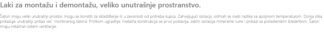 Laki za montažu i demontažu, veliko unutrašnje prostranstvo. Šatori imaju veliki unutrašnji prostor, mogu se koristiti za skladištenje ili u zavisnosti od potreba kupca. Zahvaljujući izolaciji, odmah se oseti razlika sa spoljnom temperaturom. Donja slika prikazuje unutrašnji prikaz već montiranog šatora. Prilikom ugradnje, metalna konstrukcija se prvo postavlja, zatim izolacija mineralne vune i prelazi sa poliesterskim brezentom. Šatori imaju instaliran sistem ventilacije.